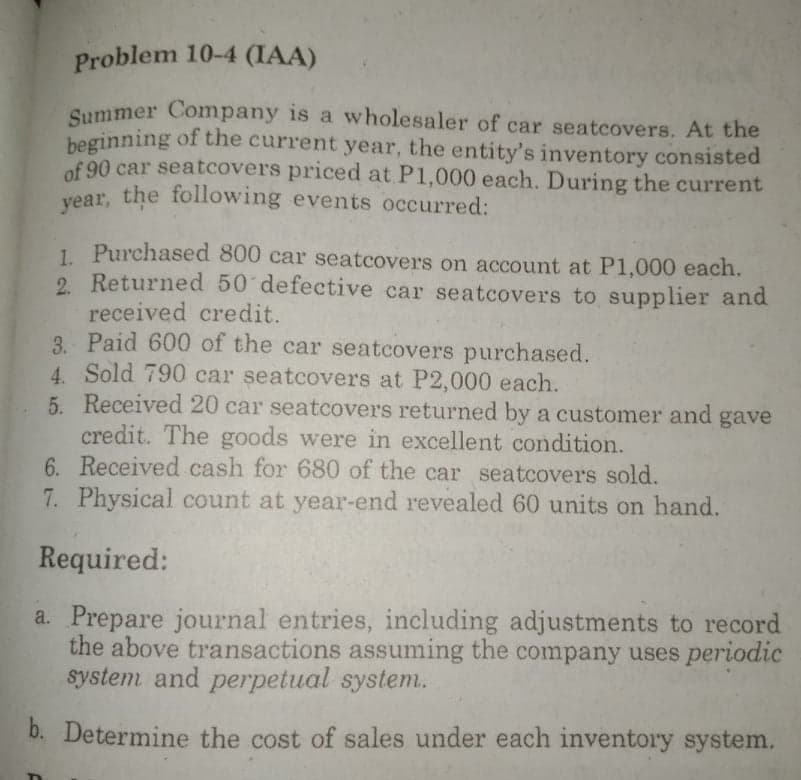 Problem 10-4 (IAA)
Summer Company is a wholesaler of car seatcovers. At the
heginning of the current year, the entity's inventory consisted
of 90 car seatcovers priced at P1,000 each. During the current
vear, the following events occurred:
1. Purchased 800 car seatcovers on account at P1,000 each.
2. Returned 50 defective car seatcovers to supplier and
received credit.
3. Paid 600 of the car seatcovers purchased.
4. Sold 790 car seatcovers at P2,000 each.
5. Received 20 car seatcovers returned by a customer and gave
credit. The goods were in excellent condition.
6. Received cash for 680 of the car seatcovers sold.
7. Physical count at year-end revealed 60 units on hand.
Required:
a. Prepare journal entries, including adjustments to record
the above transactions assuming the company uses periodic
system and perpetual system.
b. Determine the cost of sales under each inventory system.
