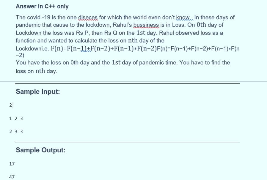 Answer In C++ only
The covid -19 is the one diseces for which the world even don't know, In these days of
pandemic that cause to the lockdown, Rahul's bussiness is in Loss. On Oth day of
Lockdown the loss was Rs P, then Rs Q on the 1st day. Rahul observed loss as a
function and wanted to calculate the loss on nth day of the
Lockdowni.e. F(n)=F(n-1)±F(n-2)+F(n-1)*F(n-2)F(n)=F(n-1)+F(n-2)+F(n-1)•F(n
-2)
You have the loss on Oth day and the 1st day of pandemic time. You have to find the
loss on nth day.
Sample Input:
2|
1 2 3
2 3 3
Sample Output:
17
47
