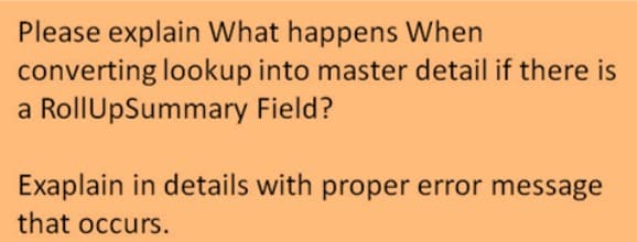 Please explain What happens When
converting lookup into master detail if there is
a RollUpSummary Field?
Exaplain in details with proper error message
that occurs.
