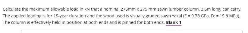 Calculate the maximum allowable load in KN that a nominal 275mm x 275 mm sawn lumber column, 3.5m long, can carry.
The applied loading is for 15-year duration and the wood used is visually graded sawn Yakal (E = 9.78 GPa, Fc = 15.8 MPa).
The column is effectively held in position at both ends and is pinned for both ends. Blank 1