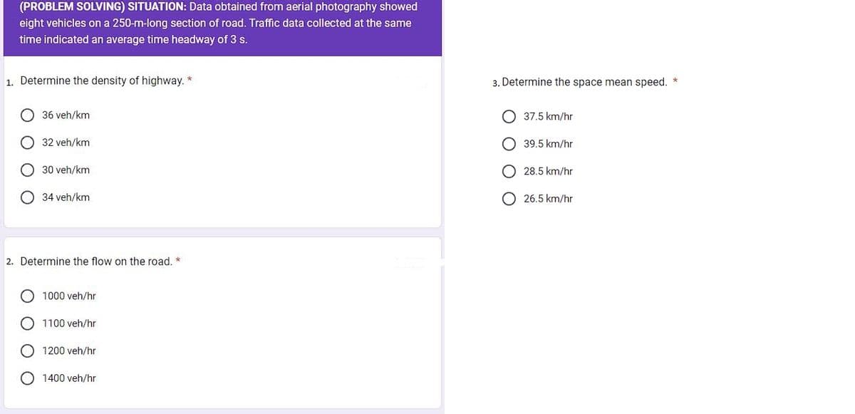 (PROBLEM SOLVING) SITUATION: Data obtained from aerial photography showed
eight vehicles on a 250-m-long section of road. Traffic data collected at the same
time indicated an average time headway of 3 s.
1. Determine the density of highway. *
36 veh/km
32 veh/km
30 veh/km
34 veh/km
2. Determine the flow on the road. *
1000 veh/hr
1100 veh/hr
1200 veh/hr
1400 veh/hr
3. Determine the space mean speed.
37.5 km/hr
39.5 km/hr
O 28.5 km/hr
O26.5 km/hr
*