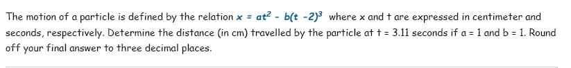 The motion of a particle is defined by the relation x = at² - b(t -2)3 where x and t are expressed in centimeter and
seconds, respectively. Determine the distance (in cm) travelled by the particle at t = 3.11 seconds if a = 1 and b = 1. Round
off your final answer to three decimal places.