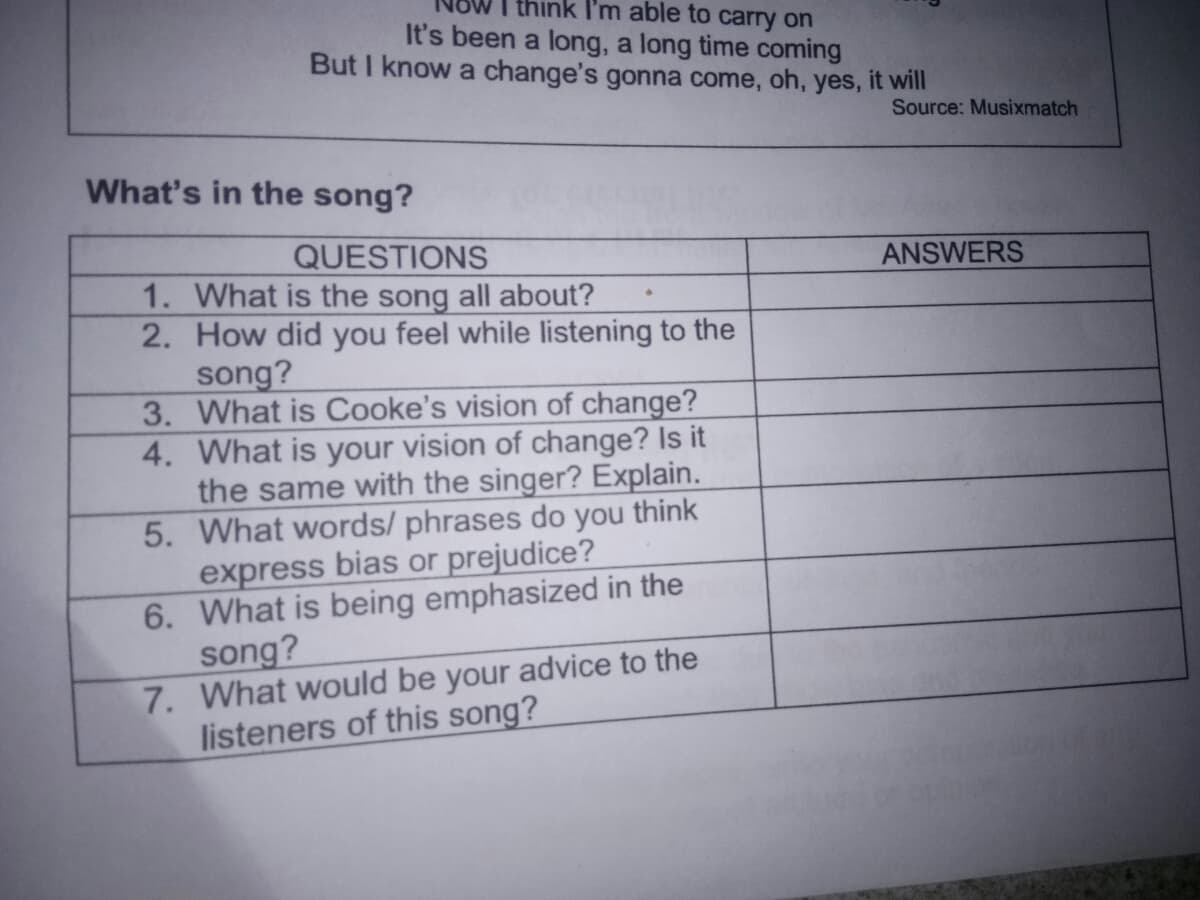 I think I'm able to carry on
It's been a long, a long time coming
But I know a change's gonna come, oh, yes, it will
Source: Musixmatch
What's in the song?
QUESTIONS
ANSWERS
1. What is the song all about?
2. How did you feel while listening to the
song?
3. What is Cooke's vision of change?
4. What is your vision of change? Is it
the same with the singer? Explain.
5. What words/ phrases do you think
express bias or prejudice?
6. What is being emphasized in the
song?
7. What would be your advice to the
listeners of this song?
