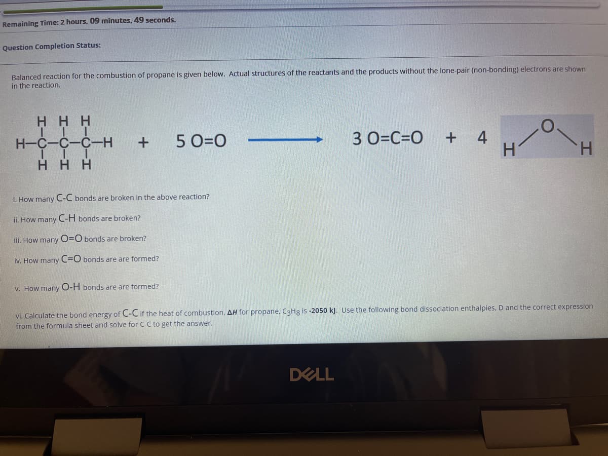 Remaining Time: 2 hours, 09 minutes, 49 seconds.
Question Completion Status:
Balanced reaction for the combustion of propane is given below. Actual structures of the reactants and the products without the lone-pair (non-bonding) electrons are shown
in the reaction.
H H H
+ 4
H.
H-C-C-C-
5 0=0
3 0=C=DO
H.
H HH
i. How many C-C bonds are broken in the above reaction?
ii. How many C-H bonds are broken?
iii. How many O=O bonds are broken?
iv. How many C=O bonds are are formed?
v. How many O-H bonds are are formed?
vi. Calculate the bond energy of C-C if the heat of combustion, AH for propane, C3H8 is -2050 kJ. Use the following bond dissociation enthalpies, D and the correct expression
from the formula sheet and solve for C-C to get the answer.
DELL
