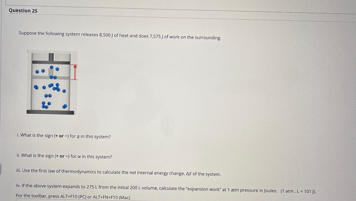 Question 25
Suppose the following system releases 8,500 J of heat and does 7,575 J of work on the surrounding.
i. What is the sign (+ or -) for q in this system?
ii. What is the sign (+ or -) for w in this system?
iii. Use the first law of thermodynamics to calculate the net internal energy change, AE of the system.
iv. If the above system expands to 275 L from the initial 200 L volume, calculate the "expansion work" at 1 atm pressure in Joules. (1 atm.L = 101 J).
For the toolbar, press ALT+F10 (PC) or ALT+FN+F10 (Mac).
