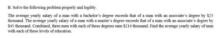 B. Solve the following problem properly and legibly.
The average yearly salary of a man with a bachelor's degree exceeds that of a man with an associate's degree by $25
thousand. The average yearly salary of a man with a master's degree exceeds that of a man with an associate's degree by
$45 thousand. Combined, three men with each of these degrees eam $214 thousand. Find the average yearly salary of men
with each of these levels of education.
