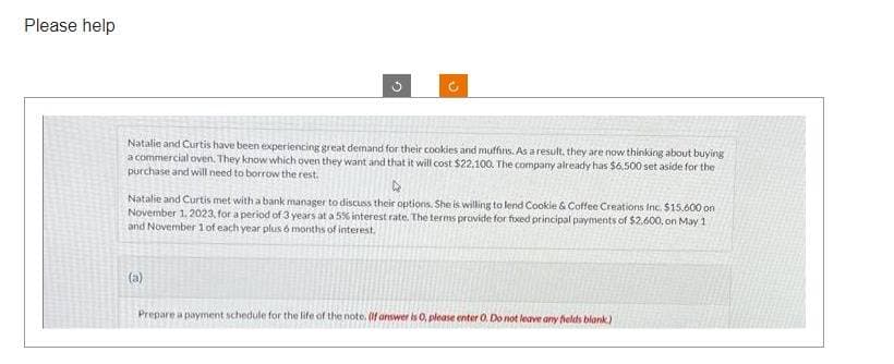 Please help
G
Natalie and Curtis have been experiencing great demand for their cookies and muffins. As a result, they are now thinking about buying
a commercial oven. They know which oven they want and that it will cost $22,100. The company already has $6.500 set aside for the
purchase and will need to borrow the rest.
►
Natalie and Curtis met with a bank manager to discuss their options. She is willing to lend Cookie & Coffee Creations Inc. $15,600 on
November 1, 2023, for a period of 3 years at a 5% interest rate. The terms provide for fixed principal payments of $2,600, on May 1
and November 1 of each year plus 6 months of interest.
(a)
Prepare a payment schedule for the life of the note. (If answer is 0, please enter O. Do not leave any fields blank)