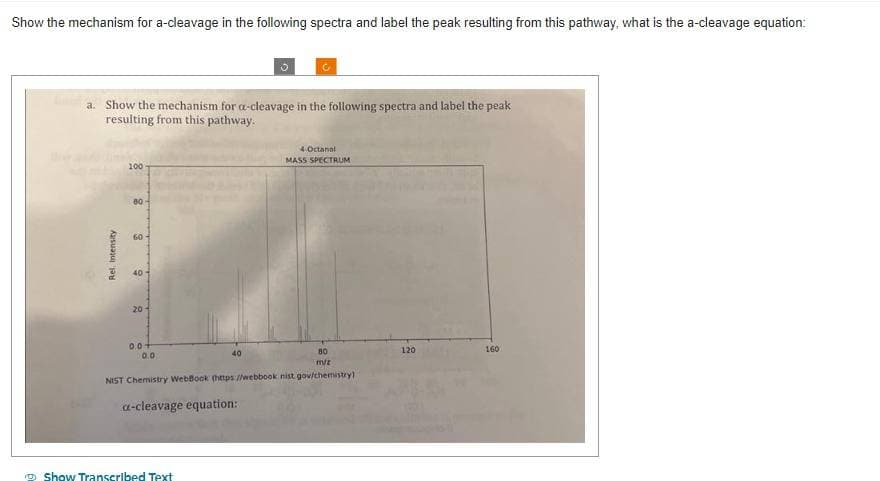 Show the mechanism for a-cleavage in the following spectra and label the peak resulting from this pathway, what is the a-cleavage equation:
a. Show the mechanism for a-cleavage in the following spectra and label the peak
resulting from this pathway.
Rel. Intensity
100
80-
60
20
0.0-
0.0
80
nV/z
NIST Chemistry WebBook (https://webbook nist gov/chemistry)
a-cleavage equation:
40
Show Transcribed Text
4-Octanol
MASS SPECTRUM
120
160