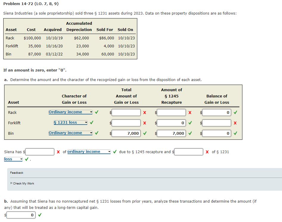 Problem 14-72 (LO. 7, 8, 9)
Siena Industries (a sole proprietorship) sold three § 1231 assets during 2023. Data on these property dispositions are as follows:
Accumulated
Cost Acquired Depreciation Sold For Sold On
Rack $100,000 10/10/19 $62,000 $86,000 10/10/23
Forklift
35,000 10/16/20
23,000
4,000 10/10/23
Bin
87,000
03/12/22
34,000
60,000 10/10/23
Asset
If an amount is zero, enter "0".
a. Determine the amount and the character of the recognized gain or loss from the disposition of each asset.
Total
Amount of
Amount of
§ 1245
Recapture
Gain or Loss
Asset
Rack
Forklift
Bin
Siena has
loss
Feedback
►Check My Work
Character of
Gain or Loss
Ordinary income
§ 1231 loss
Ordinary income
X of ordinary income
7,000
X
X
due to § 1245 recapture and
X
0 ✓
7,000
Balance of
Gain or Loss
0
0
X of § 1231
X
b. Assuming that Siena has no nonrecaptured net § 1231 losses from prior years, analyze these transactions and determine the amount (if
any) that will be treated as a long-term capital gain.
0 ✓