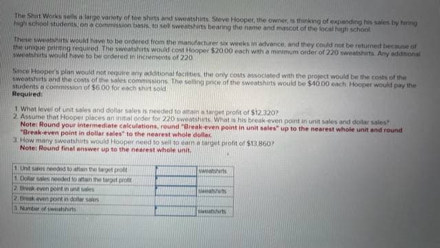 The Shirt Works sells a large variety of tee shirts and sweatshirts Steve Hooper, the owner, is thinking of expanding his sales by hiring
high school students, on a commission basis, to sell sweatshirts bearing the name and mascot of the local high school
These sweatshirts would have to be ordered from the manufacturer six weeks in advance, and they could not be returned because of
the unique printing required. The sweatshirts would cost Hooper $20.00 each with a minimum order of 220 sweatshirts. Any additional
sweatshirts would have to be ordered in increments of 220
Since Hooper's plan would not require any additional facilities, the only costs associated with the project would be the costs of the
sweatshirts and the costs of the sales commissions. The selling price of the sweatshirts would be $40.00 each. Hooper would pay the
students a commission of $600 for each shirt sold
Required:
1. What level of unit sales and dollar sales is needed to attain a target profit of $12.320?
2. Assume that Hooper places an initial order for 220 sweatshirts. What is his break-even point in unit sales and dollar sales?
Note: Round your intermediate calculations, round "Break-even point in unit sales" up to the nearest whole unit and round
"Break-even point in dollar sales" to the nearest whole dollar.
3. How many sweatshirts would Hooper need to sell to earn a target profit of $13,860?
Note: Round final answer up to the nearest whole unit.
1. Und sales needed to attain the target profit
1 Dollar sales needed to attain the target profit
2. Break even point in unit sales
2 Break even point in dollar salos
3 Number of sweatshirts
sweatshirts
sweatshirts
sweatshirts