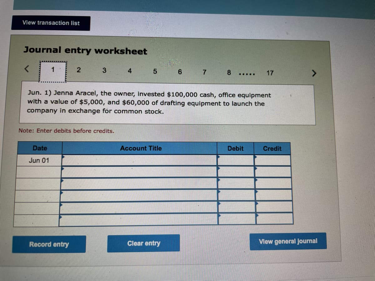 View transaction list
Journal entry worksheet
1
4
17
.....
Jun. 1) Jenna Aracel, the owner, invested $100,000 cash, office equipment
with a value of $5,000, and $60,000 of drafting equipment to launch the
company in exchange for common stock.
Note: Enter debits before credits.
Date
Account Title
Debit
Credit
Jun 01
Record entry
Clear entry
View general Journal
