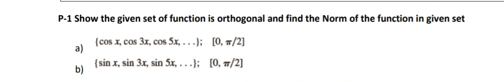 P-1 Show the given set of function is orthogonal and find the Norm of the function in given set
{cos x, cos 3x, cos 5x,...);
[0, π/2]
a)
{sin x, sin 3x, sin 5x, ...); [0, π/2]
b)