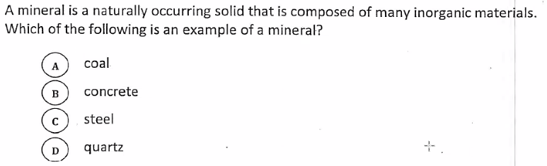 A mineral is a naturally occurring solid that is composed of many inorganic materials.
Which of the following is an example of a mineral?
coal
A
в
concrete
steel
D
quartz
