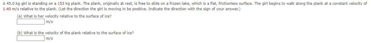 A 45.0 kg girl is standing on a 153 kg plank. The plank, originally at rest, is free to slide on a frozen lake, which is a flat, frictionless surface. The girl begins to walk along the plank at a constant velocity of
1.40 m/s relative to the plank. (Let the direction the girl is moving in be positive. Indicate the direction with the sign of your answer.)
(a) What is her velocity relative to the surface of ice?
m/s
(b) What is the velocity of the plank relative to the surface of ice?
m/s
