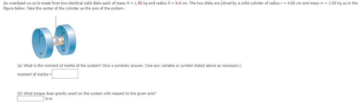 An oversized yo-yo is made from two identical solid disks each of mass M = 1.90 kg and radius R = 9.9 cm. The two disks are joined by a solid cylinder of radius r= 4.00 cm and mass m = 1.00 kg as in the
figure below. Take the center of the cylinder as the axis of the system.
(a) What is the moment of inertia of the systenm? Give a symbolic answer. (Use any variable or symbol stated above as necessary.)
moment of inertia -
(b) What torque does gravity exert on the system with respect to the given axis?
N-m
