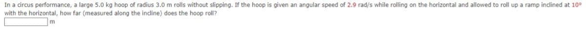 In a circus performance, a large 5.0 kg hoop of radius 3.0 m rolls without slipping. If the hoop is given an angular speed of 2.9 rad/s while rolling on the horizontal and allowed to roll up a ramp inclined at 10°
with the horizontal, how far (measured along the incline) does the hoop roll?
m