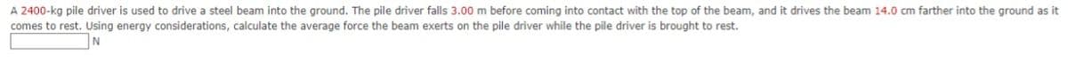 A 2400-kg pile driver is used to drive a steel beam into the ground. The pile driver falls 3.00 m before coming into contact with the top of the beam, and it drives the beam 14.0 cm farther into the ground as it
comes to rest. Using energy considerations, calculate the average force the beam exerts on the pile driver while the pile driver is brought to rest.
