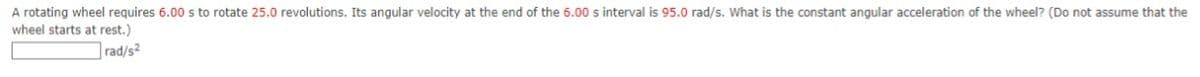 A rotating wheel requires 6.00 s to rotate 25.0 revolutions. Its angular velocity at the end of the 6.00 s interval is 95.0 rad/s. What is the constant angular acceleration of the wheel? (Do not assume that the
wheel starts at rest.)
rad/s2
