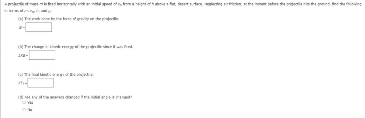 A projectile of mass m is fired horizontally with an initial speed of vo from a height of h above a flat, desert surface. Neglecting air friction, at the instant before the projectile hits the ground, find the following
in terms of m, Vo, h, and g.
(a) The work done by the force of gravity on the projectile.
W =
(b) The change in kinetic energy of the projectile since it was fired.
ΔΚΕ-
(c) The final kinetic energy of the projectile.
KEF=
(d) Are any of the answers changed if the initial angle is changed?
O Yes
O No
