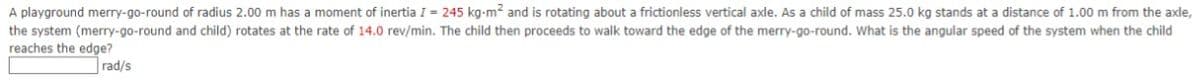A playground merry-go-round of radius 2.00 m has a moment of inertia I = 245 kg-m² and is rotating about a frictionless vertical axle. As a child of mass 25.0 kg stands at a distance of 1.00 m from the axle,
the system (merry-go-round and child) rotates at the rate of 14.0 rev/min. The child then proceeds to walk toward the edge of the merry-go-round. What is the angular speed of the system when the child
reaches the edge?
rad/s