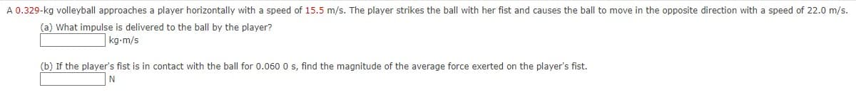 A 0.329-kg volleyball approaches a player horizontally with a speed of 15.5 m/s. The player strikes the ball with her fist and causes the ball to move in the opposite direction with a speed of 22.0 m/s.
(a) What impulse is delivered to the ball by the player?
kg-m/s
(b) If the player's fist is in contact with the ball for 0.060 0 s, find the magnitude of the average force exerted on the player's fist.
N
