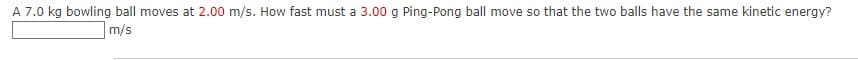 A 7.0 kg bowling ball moves at 2.00 m/s. How fast must a 3.00 g Ping-Pong ball move so that the two balls have the same kinetic energy?
m/s
