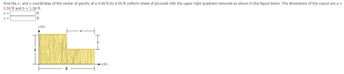 Find the x- and y-coordinates of the center of gravity of a 4.00 ft by 8.00 ft uniform sheet of plywood with the upper right quadrant removed as shown in the figure below. The dimensions of the cutout are a =
3.50 ft and b = 1.30 ft.
ft
%3D
ft
y(ft)
x(ft)
