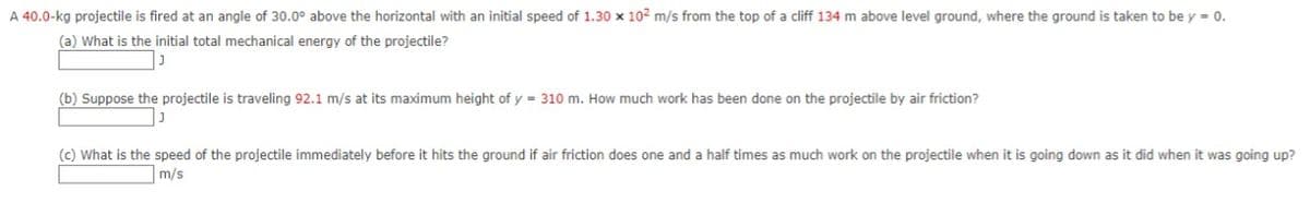 A 40.0-kg projectile is fired at an angle of 30.0° above the horizontal with an initial speed of 1.30 x 102 m/s from the top of a cliff 134 m above level ground, where the ground is taken to be y = 0.
(a) What is the initial total mechanical energy of the projectile?
(b) Suppose the projectile is traveling 92.1 m/s at its maximum height of y = 310 m. How much work has been done on the projectile by air friction?
(c) What is the speed of the projectile immediately before it hits the ground if air friction does one and a half times as much work on the projectile when it is going down as it did when it was going up?
m/s
