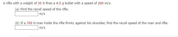 A rifle with a weight of 35 N fires a 4.5 g bullet with a speed of 260 m/s.
(a) Find the recoil speed of the rifle.
m/s
(b) If a 700 N man holds the rifle firmly against his shoulder, find the recoil speed of the man and rifle.
|m/s
