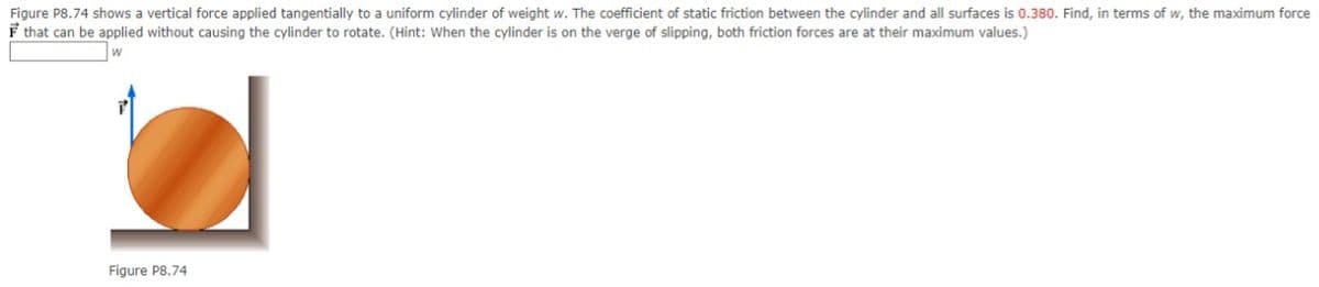 Figure P8.74 shows a vertical force applied tangentially to a uniform cylinder of weight w. The coefficient of static friction between the cylinder and all surfaces is 0.380. Find, in terms of w, the maximum force
F that can be applied without causing the cylinder to rotate. (Hint: When the cylinder is on the verge of slipping, both friction forces are at their maximum values.)
Figure P8.74