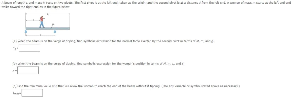 A beam of length L and mass M rests on two pivots. The first pivot is at the left end, taken as the origin, and the second pivot is at a distance e from the left end. A woman of mass m starts at the left end and
walks toward the right end as in the figure below.
(a) When the beam is on the verge of tipping, find symbolic expression for the normal force exerted by the second pivot in terms of M, m, and g.
n2 =
(b) When the beam is on the verge of tipping, find symbolic expression for the woman's position in terms of M, m, L, and e.
(c) Find the minimum value of e that will allow the woman to reach the end of the beam without it tipping. (Use any variable or symbol stated above as necessary.)
emin =
