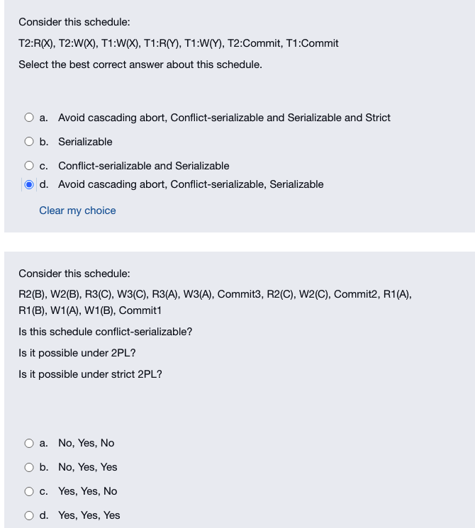 Consider this schedule:
T2:R(X), T2:W(X), T1:W(X), T1:R(Y), T1:W(Y), T2:Commit, T1:Commit
Select the best correct answer about this schedule.
a. Avoid cascading abort, Conflict-serializable and Serializable and Strict
b. Serializable
c.
Conflict-serializable and Serializable
d. Avoid cascading abort, Conflict-serializable, Serializable
Clear my choice
Consider this schedule:
R2(B), W2(B), R3(C), W3(C), R3(A), W3(A), Commit3, R2(C), W2(C), Commit2, R1(A),
R1(B), W1(A), W1(B), Commit1
Is this schedule conflict-serializable?
Is it possible under 2PL?
Is it possible under strict 2PL?
a. No, Yes, No
b. No, Yes, Yes
c. Yes, Yes, No
d. Yes, Yes, Yes