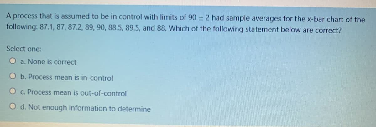 A process that is assumed to be in control with limits of 90 + 2 had sample averages for the x-bar chart of the
following: 87.1, 87, 87.2, 89, 90, 88.5, 89.5, and 88. Which of the following statement below are correct?
Select one:
a. None is correct
O b. Process mean is in-control
c. Process mean is out-of-control
O d. Not enough information to determine
