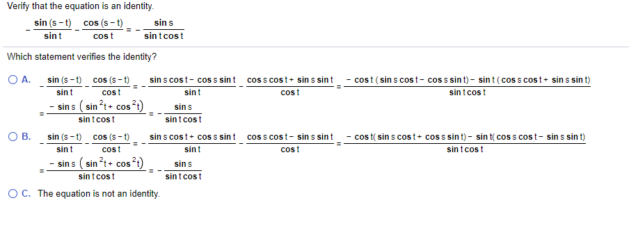 Verify that the equation is an identity.
sin (s - t)
cos (s - t)
sin s
sint
cost
sintcost
Which statement verifies the identity?
OA.
sin (s - t) cos (s - t)
sin s cost- cos s sin t
coss cost+ sin s sint
- cost ( sin s cost- coss sint)- sint (cos s cost+ sin s sin t)
sint
cost
sint
cost
sin t cos t
- sin s ( sin?t+ cos?;)
sin s
sint cost
sintcost
OB.
- cos t( sin s cost+ coss sint) - sin t( cos s cost- sin s sin t)
sin t cost
sin (s - t) cos (s – t)
sin s cost+ cos s sint
cos s cost- sin s sint
sint
cost
sint
cost
sin s ( sin ?t+ cos?t)
sin s
sintcost
sint cost
OC. The equation is not an identity.
