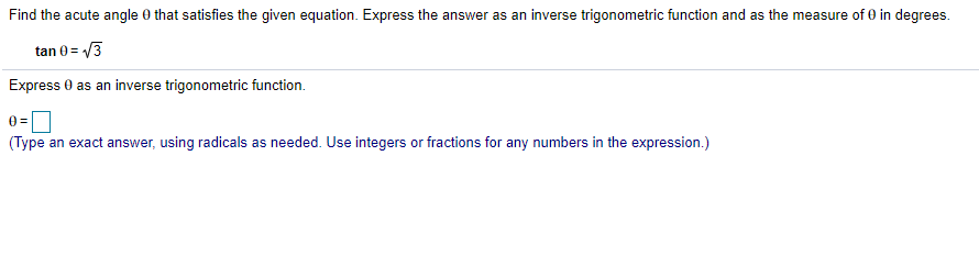 Find the acute angle 0 that satisfies the given equation. Express the answer as an inverse trigonometric function and as the measure of 0 in degrees.
tan 0= /3
Express 0 as an inverse trigonometric function.
(Type an exact answer, using radicals as needed. Use integers or fractions for any numbers in the expression.)
