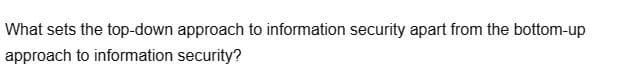 What sets the top-down approach to information security apart from the bottom-up
approach to information security?