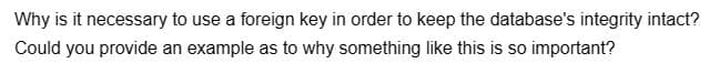 Why is it necessary to use a foreign key in order to keep the database's integrity intact?
Could you provide an example as to why something like this is so important?