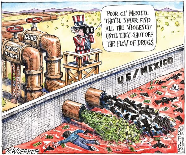 PoOR OL' MEXICO.
THEYLL NEVER END
ALL THE VIOLENCE
UNTIL THEY SHUT OFF
THE FLOW OF DRUGS
CUNS
PRUC
MONEN
US/MEXICO
M.WUERKER
POLITICO
LUnivensal Vclick
