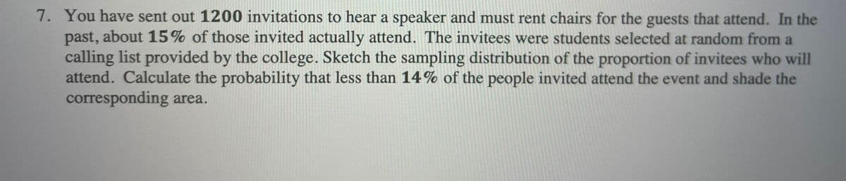 7. You have sent out 1200 invitations to hear a speaker and must rent chairs for the guests that attend. In the
past, about 15% of those invited actually attend. The invitees were students selected at random from a
calling list provided by the college. Sketch the sampling distribution of the proportion of invitees who will
attend. Calculate the probability that less than 14% of the people invited attend the event and shade the
corresponding area.