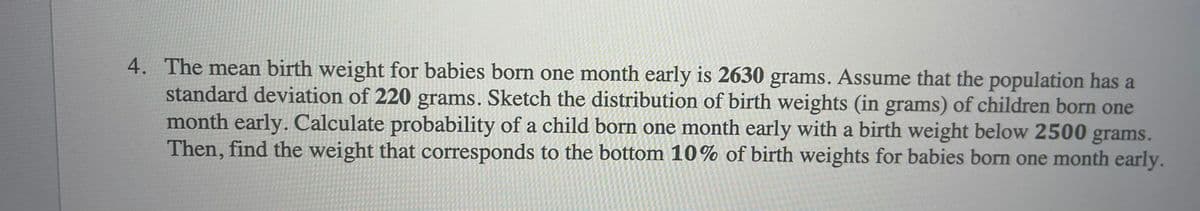 4. The mean birth weight for babies born one month early is 2630 grams. Assume that the population has a
standard deviation of 220 grams. Sketch the distribution of birth weights (in grams) of children born one
month early. Calculate probability of a child born one month early with a birth weight below 2500 grams.
Then, find the weight that corresponds to the bottom 10% of birth weights for babies born one month early.