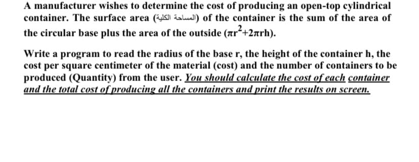 A manufacturer wishes to determine the cost of producing an open-top cylindrical
container. The surface area ( aul) of the container is the sum of the area of
the circular base plus the area of the outside (Tr+2arh).
Write a program to read the radius of the base r, the height of the container h, the
cost per square centimeter of the material (cost) and the number of containers to be
produced (Quantity) from the user. You should calculate the cost of each container
and the total cost of producing all the containers and print the results on screen.
