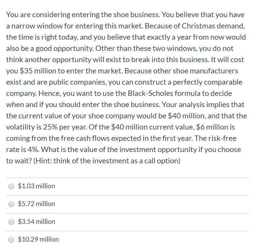 You are considering entering the shoe business. You believe that you have
a narrow window for entering this market. Because of Christmas demand,
the time is right today, and you believe that exactly a year from now would
also be a good opportunity. Other than these two windows, you do not
think another opportunity will exist to break into this business. It will cost
you $35 million to enter the market. Because other shoe manufacturers
exist and are public companies, you can construct a perfectly comparable
company. Hence, you want to use the Black-Scholes formula to decide
when and if you should enter the shoe business. Your analysis implies that
the current value of your shoe company would be $40 million, and that the
volatility is 25% per year. Of the $40 million current value, $6 million is
coming from the free cash flows expected in the first year. The risk-free
rate is 4%. What is the value of the investment opportunity if you choose
to wait? (Hint: think of the investment as a call option)
$1.03 million
$5.72 million
$3.54 million
$10.29 million
