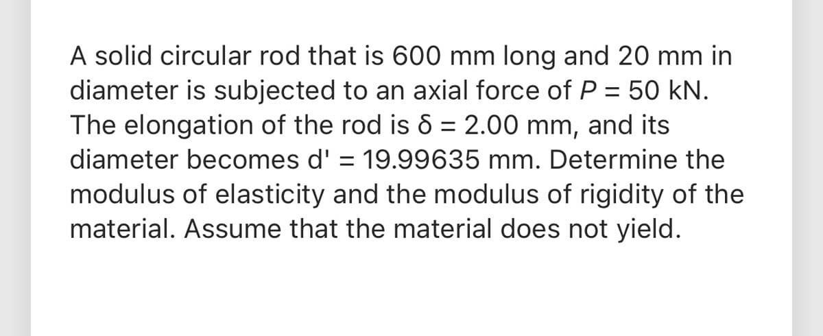 A solid circular rod that is 600 mm long and 20 mm in
diameter is subjected to an axial force of P = 50 kN.
The elongation of the rod is 8 = 2.00 mm, and its
%3D
diameter becomes d' = 19.99635 mm. Determine the
modulus of elasticity and the modulus of rigidity of the
material. Assume that the material does not yield.
