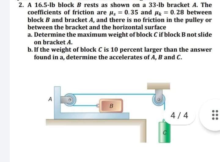 2. A 16.5-lb block B rests as shown on a 33-lb bracket A. The
coefficients of friction are µs =
block B and bracket A, and there is no friction in the pulley or
between the bracket and the horizontal surface
0.35 and u = 0.28 between
a. Determine the maximum weight of block C if block B not slide
on bracket A.
b. If the weight of block C is 10 percent larger than the answer
found in a, determine the accelerates of A, B and C.
A
B
4/ 4
...
