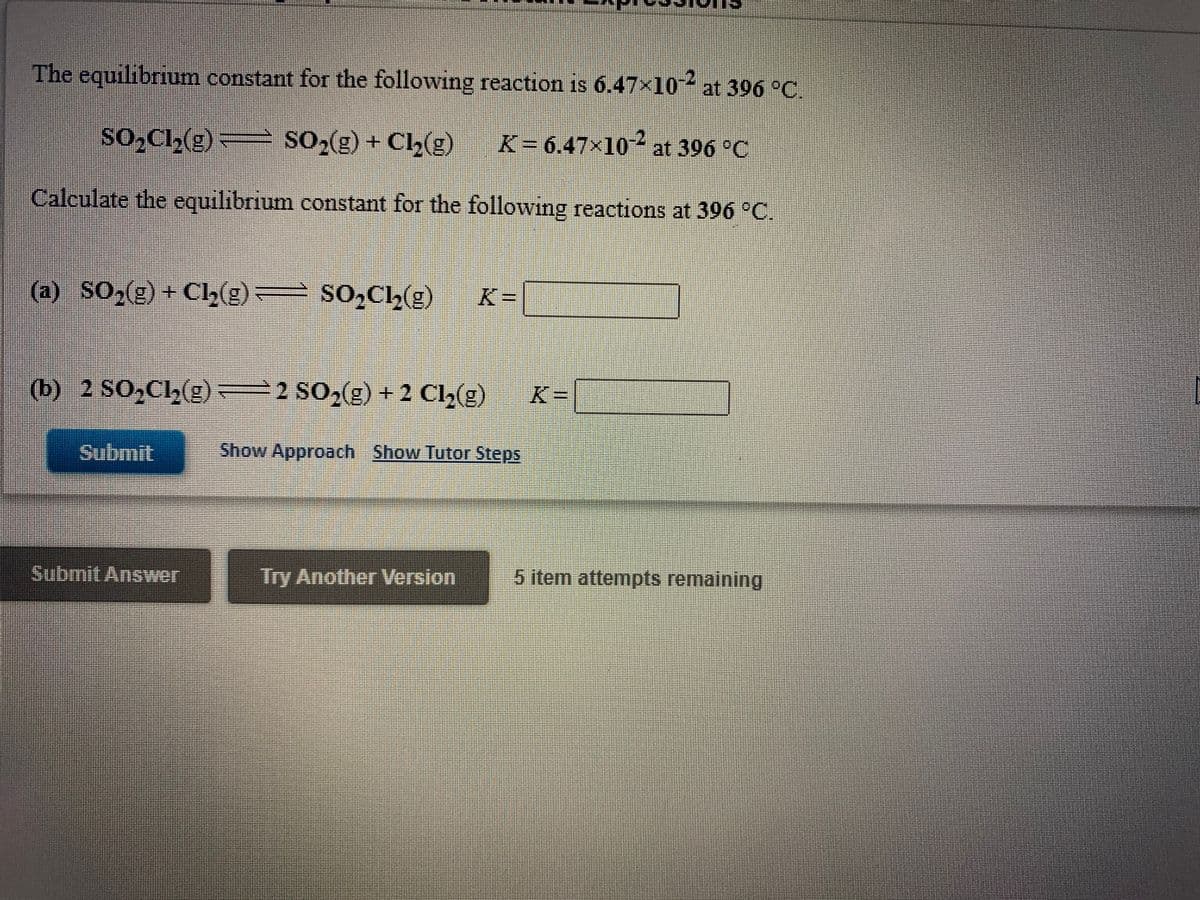 **Equilibrium Expressions**

The equilibrium constant for the following reaction is \( 6.47 \times 10^{-2} \) at 396 °C.

\[ \text{SO}_2\text{Cl}_2(\text{g}) \rightleftharpoons \text{SO}_2(\text{g}) + \text{Cl}_2(\text{g}) \quad K = 6.47 \times 10^{-2} \text{ at 396 °C} \]

Calculate the equilibrium constant for the following reactions at 396 °C.

**(a)** \[ \text{SO}_2(\text{g}) + \text{Cl}_2(\text{g}) \rightleftharpoons \text{SO}_2\text{Cl}_2(\text{g}) \]

\[ K = \_\_\_\_\_\_ \]

**(b)** \[ 2 \text{SO}_2\text{Cl}_2(\text{g}) \rightleftharpoons 2 \text{SO}_2(\text{g}) + 2 \text{Cl}_2(\text{g}) \]

\[ K = \_\_\_\_\_\_ \]

**Buttons:**
- **Submit Answer** 
- **Try Another Version**

**Additional Options:**
- **Show Approach**
- **Show Tutor Steps**

**(Note: The webpage indicates 5 item attempts remaining)**