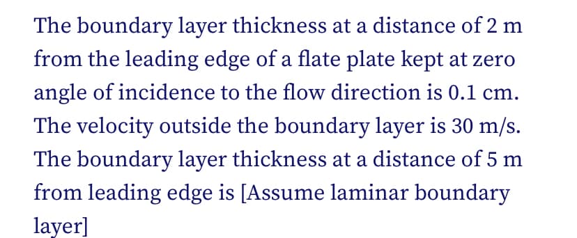 The boundary layer thickness at a distance of 2 m
from the leading edge of a flate plate kept at zero
angle of incidence to the flow direction is 0.1 cm.
The velocity outside the boundary layer is 30 m/s.
The boundary layer thickness at a distance of 5 m
from leading edge is [Assume laminar boundary
layer]