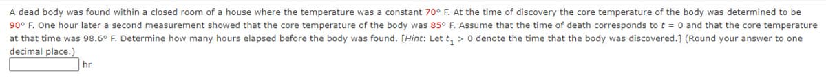 A dead body was found within a closed room of a house where the temperature was a constant 70° F. At the time of discovery the core temperature of the body was determined to be
90° F. One hour later a second measurement showed that the core temperature of the body was 85° F. Assume that the time of death corresponds to t = 0 and that the core temperature
at that time was 98.6° F. Determine how many hours elapsed before the body was found. [Hint: Let t₁ > 0 denote the time that the body was discovered.] (Round your answer to one
decimal place.)
hr