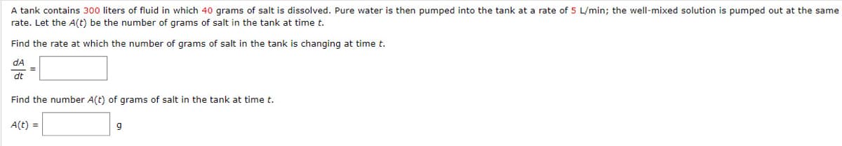 A tank contains 300 liters of fluid in which 40 grams of salt is dissolved. Pure water is then pumped into the tank at a rate of 5 L/min; the well-mixed solution is pumped out at the same
rate. Let the A(t) be the number of grams of salt in the tank at time t.
Find the rate at which the number of grams of salt in the tank is changing at time t.
dA
dt
Find the number A(t) of grams of salt in the tank at time t.
A(t) =
9