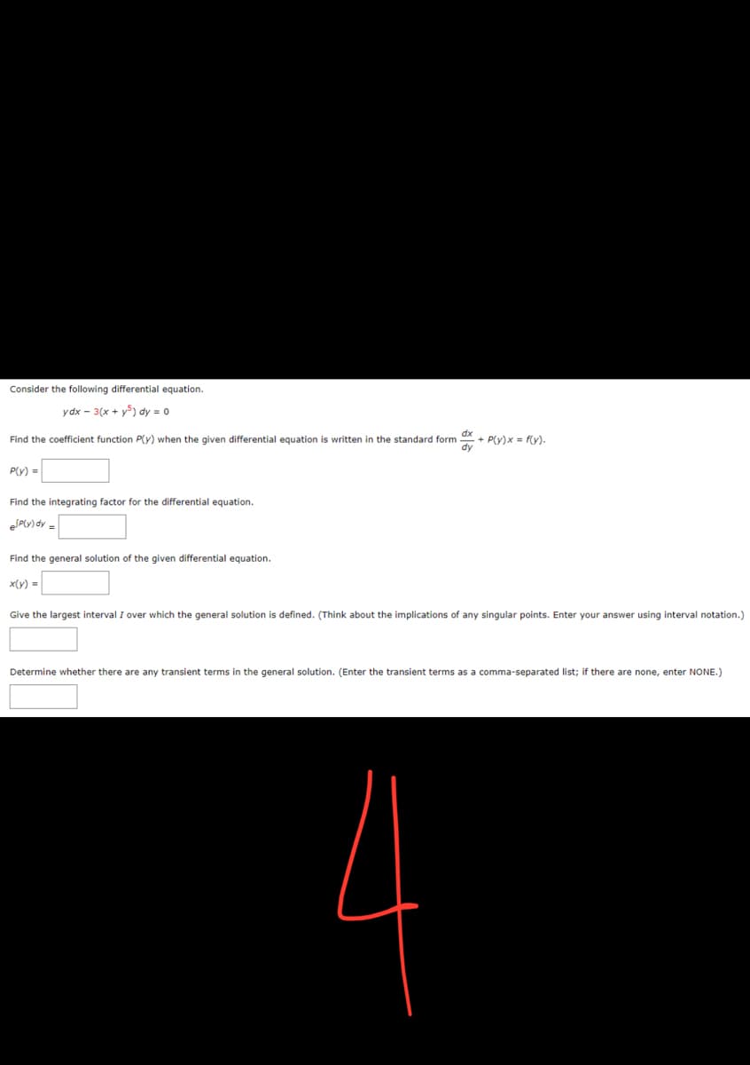 Consider the following differential equation.
ydx - 3(x + y) dy = 0
Find the coefficient function P(y) when the given differential equation is written in the standard form + P(y)x= f(y).
dx
dy
P(y) =
Find the integrating factor for the differential equation.
P(y) dy=
Find the general solution of the given differential equation.
x(y) =
Give the largest interval I over which the general solution is defined. (Think about the implications of any singular points. Enter your answer using interval notation.)
Determine whether there are any transient terms in the general solution. (Enter the transient terms as a comma-separated list; if there are none, enter NONE.)