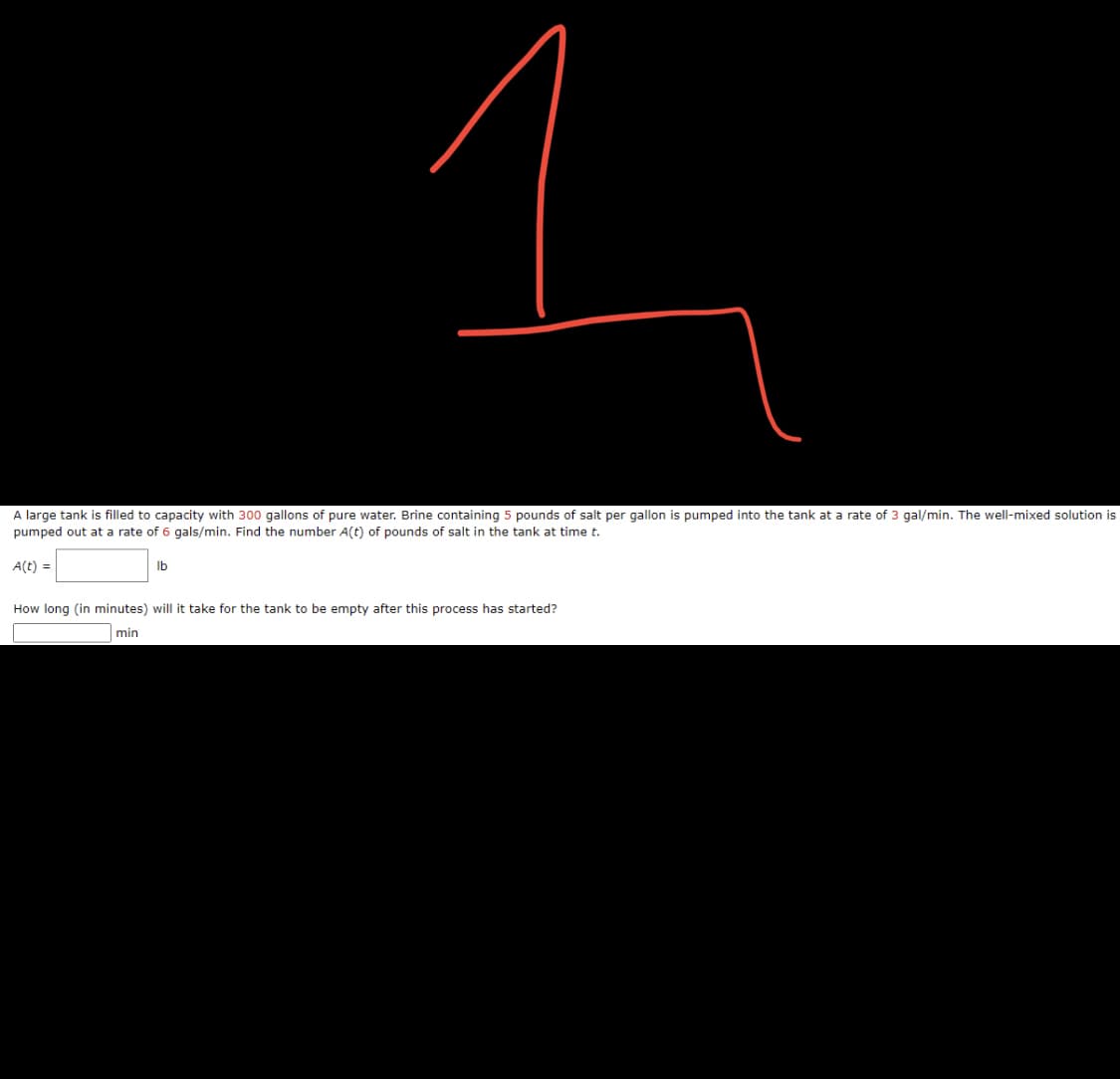 1
A large tank is filled to capacity with 300 gallons of pure water. Brine containing 5 pounds of salt per gallon is pumped into the tank at a rate of 3 gal/min. The well-mixed solution is
pumped out at a rate of 6 gals/min. Find the number A(t) of pounds of salt in the tank at time t.
A(t) =
lb
How long (in minutes) will it take for the tank to be empty after this process has started?
min